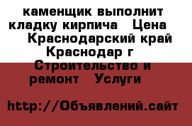 каменщик выполнит кладку кирпича › Цена ­ 7 - Краснодарский край, Краснодар г. Строительство и ремонт » Услуги   